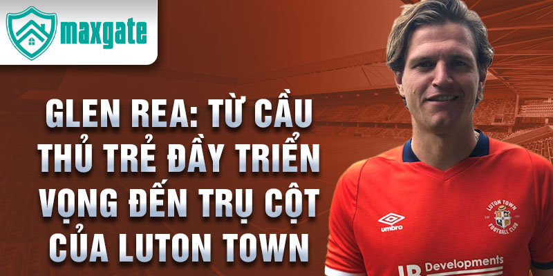 Glen rea: từ cầu thủ trẻ đầy triển vọng đến trụ cột của luton town