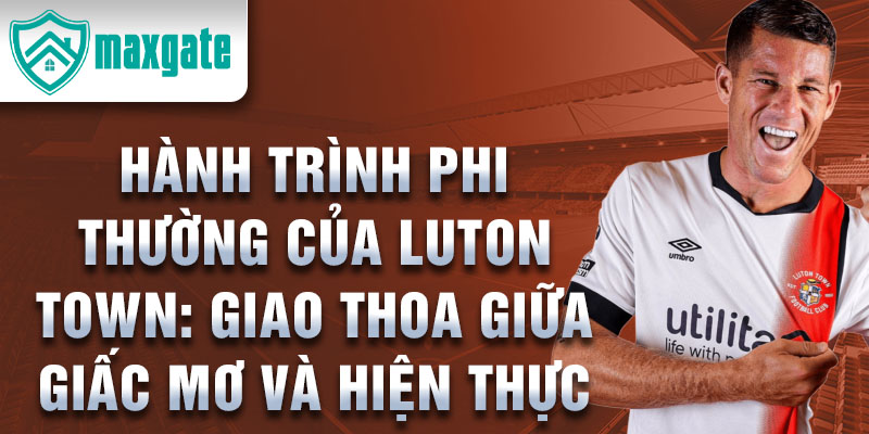 Hành trình phi thường của luton town: giao thoa giữa giấc mơ và hiện thực