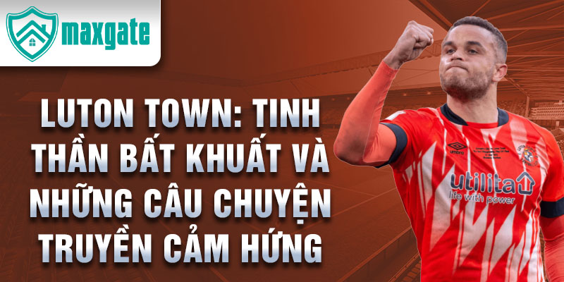 Luton Town: Tinh thần bất khuất và những câu chuyện truyền cảm hứng