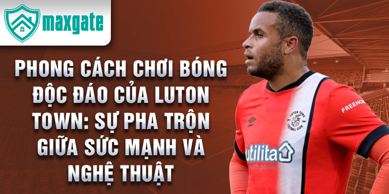 Phong cách chơi bóng độc đáo của Luton Town: Sự pha trộn giữa sức mạnh và nghệ thuật