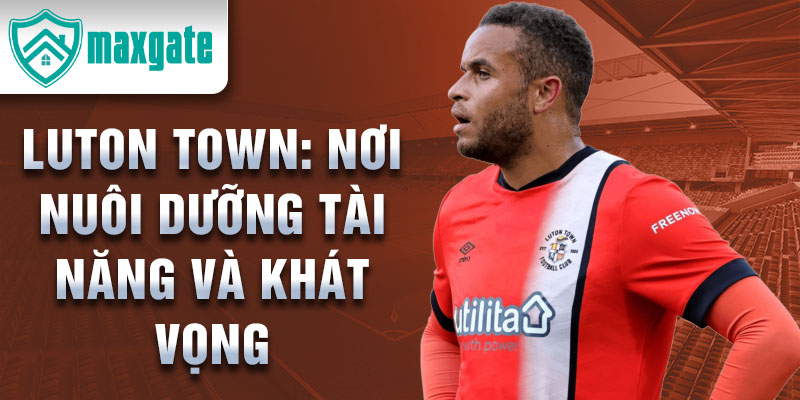 Luton Town: Nơi nuôi dưỡng tài năng và khát vọng