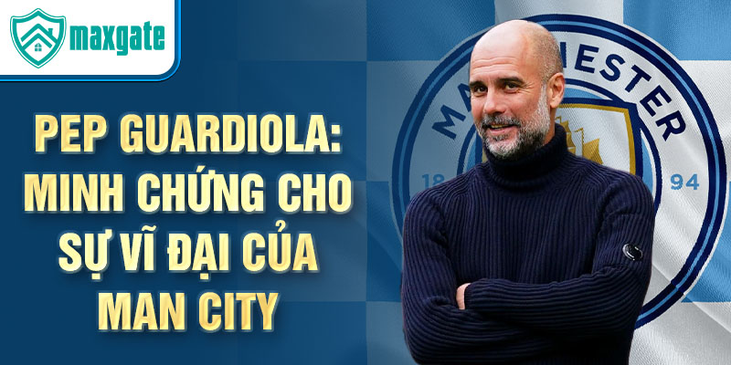 Pep guardiola: minh chứng cho sự vĩ đại của man city