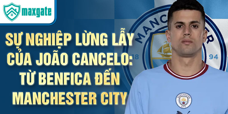 Sự nghiệp lừng lẫy của joão cancelo: từ benfica đến manchester city