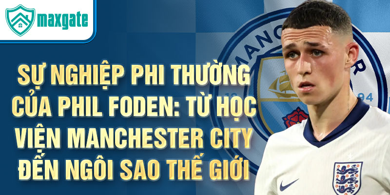 Sự nghiệp phi thường của phil foden: từ học viện manchester city đến ngôi sao thế giới