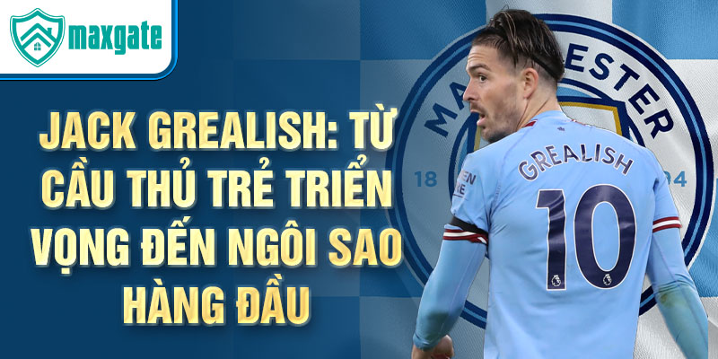 Jack Grealish: Từ cầu thủ trẻ triển vọng đến ngôi sao hàng đầu