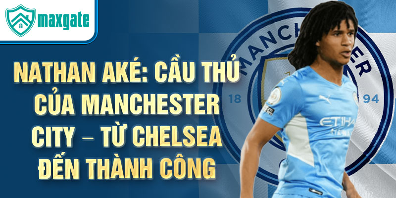 Nathan Aké: Cầu thủ của Manchester City – Từ Chelsea đến thành công