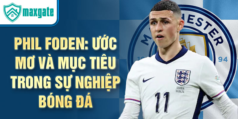 Phil Foden: Ước mơ và mục tiêu trong sự nghiệp bóng đá