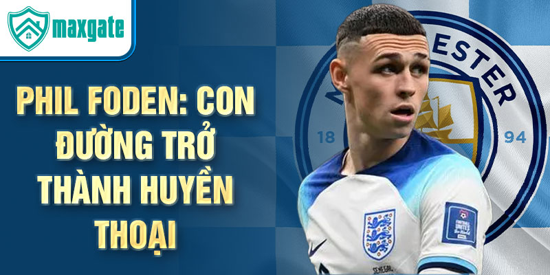 Phil Foden: Con đường trở thành huyền thoại