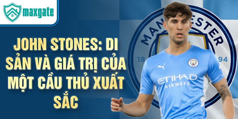 John Stones: Di sản và giá trị của một cầu thủ xuất sắc