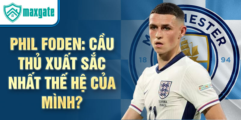 Phil Foden: Cầu thủ xuất sắc nhất thế hệ của mình?